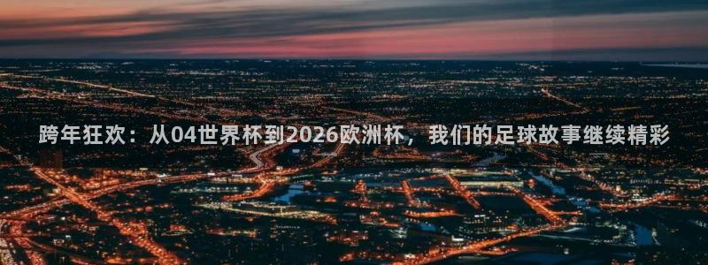世界杯亚洲区预选赛：跨年狂欢：从04世界杯到2026欧洲杯，我们的足球故事继续精彩